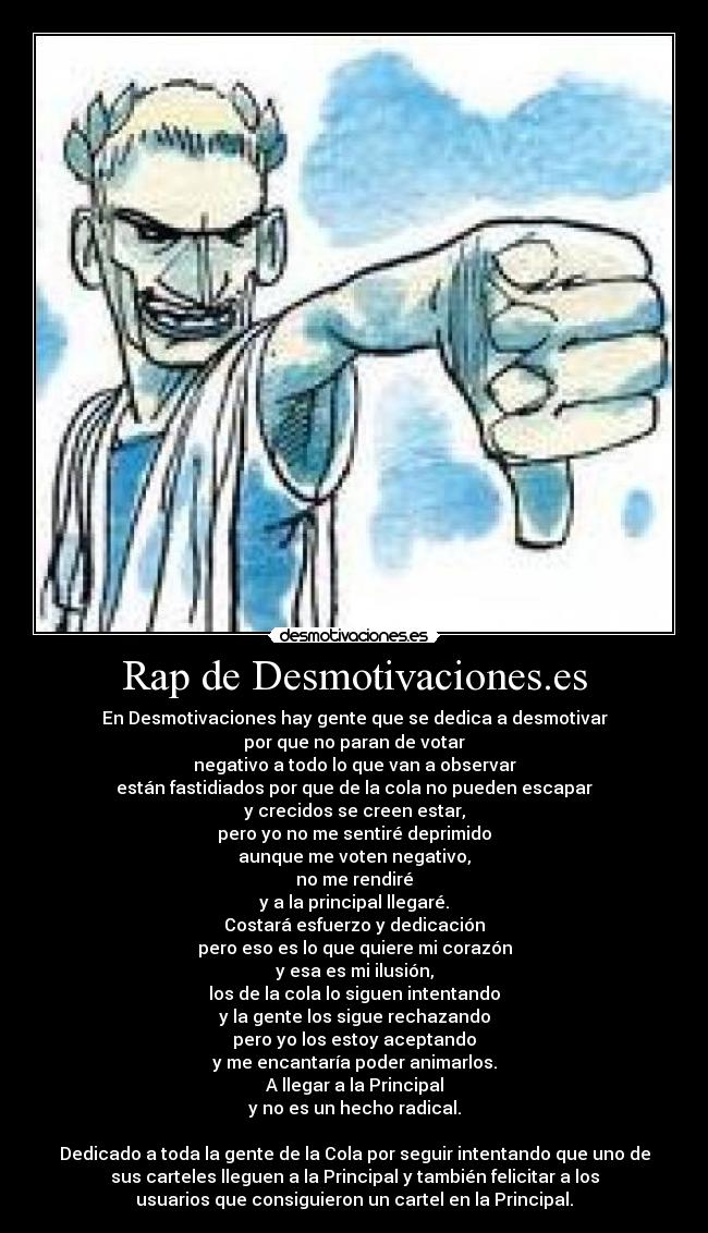 Rap de Desmotivaciones.es - En Desmotivaciones hay gente que se dedica a desmotivar
por que no paran de votar
negativo a todo lo que van a observar
están fastidiados por que de la cola no pueden escapar
y crecidos se creen estar,
pero yo no me sentiré deprimido
aunque me voten negativo,
no me rendiré
y a la principal llegaré.
Costará esfuerzo y dedicación
pero eso es lo que quiere mi corazón
y esa es mi ilusión,
los de la cola lo siguen intentando
y la gente los sigue rechazando
pero yo los estoy aceptando
y me encantaría poder animarlos.
A llegar a la Principal
y no es un hecho radical.

Dedicado a toda la gente de la Cola por seguir intentando que uno de
sus carteles lleguen a la Principal y también felicitar a los
usuarios que consiguieron un cartel en la Principal.
