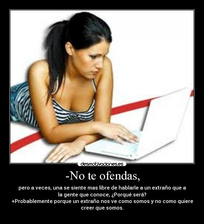 -No te ofendas, - pero a veces, una se siente mas libre de hablarle a un extraño que a
la gente que conoce, ¿Porqué será?
+Probablemente porque un extraño nos ve como somos y no como quiere
creer que somos.