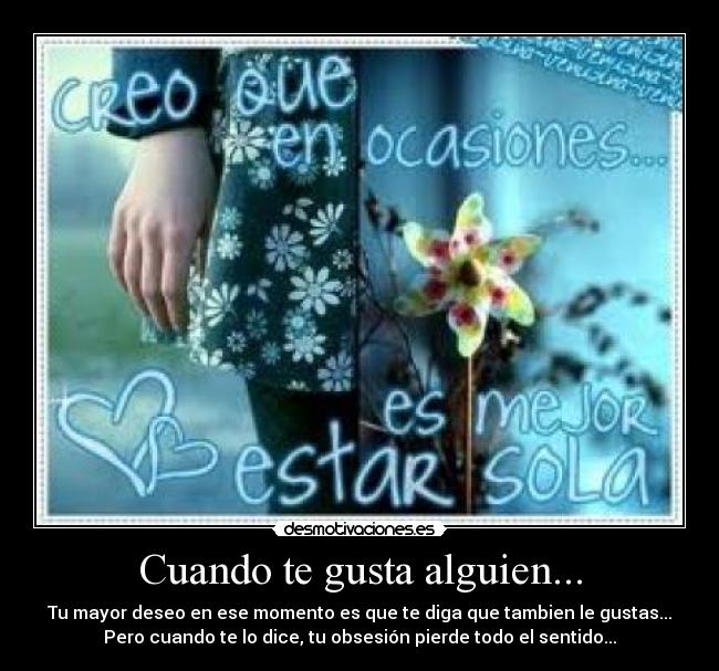 Cuando te gusta alguien... - Tu mayor deseo en ese momento es que te diga que tambien le gustas...
Pero cuando te lo dice, tu obsesión pierde todo el sentido...