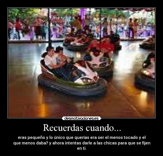 Recuerdas cuando... - eras pequeño y lo único que querías era ser el menos tocado y el
que menos daba? y ahora intentas darle a las chicas para que se fijen
en ti.