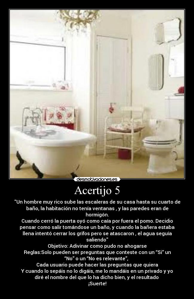 Acertijo 5 - Un hombre muy rico sube las escaleras de su casa hasta su cuarto de
baño, la habitación no tenía ventanas , y las paredes eran de
hormigón.
Cuando cerró la puerta oyó como caía por fuera el pomo. Decidio
pensar como salir tomándose un baño, y cuando la bañera estaba
llena intentó cerrar los grifos pero se atascaron , el agua seguía
saliendo
Objetivo: Adivinar como pudo no ahogarse
Reglas:Solo pueden ser preguntas que conteste con un “Si” un
“No” o un “No es relevante”, 
Cada usuario puede hacer las preguntas que quiera
Y cuando lo sepáis no lo digáis, me lo mandáis en un privado y yo
diré el nombre del que lo ha dicho bien, y el resultado 
¡Suerte!
