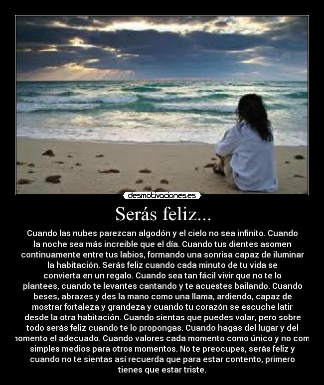 Serás feliz... - Cuando las nubes parezcan algodón y el cielo no sea infinito. Cuando
la noche sea más increible que el día. Cuando tus dientes asomen
continuamente entre tus labios, formando una sonrisa capaz de iluminar
la habitación. Serás feliz cuando cada minuto de tu vida se
convierta en un regalo. Cuando sea tan fácil vivir que no te lo
plantees, cuando te levantes cantando y te acuestes bailando. Cuando
beses, abrazes y des la mano como una llama, ardiendo, capaz de
mostrar fortaleza y grandeza y cuando tu corazón se escuche latir
desde la otra habitación. Cuando sientas que puedes volar, pero sobre
todo serás feliz cuando te lo propongas. Cuando hagas del lugar y del
momento el adecuado. Cuando valores cada momento como único y no como
simples medios para otros momentos. No te preocupes, serás feliz y
cuando no te sientas así recuerda que para estar contento, primero
tienes que estar triste.