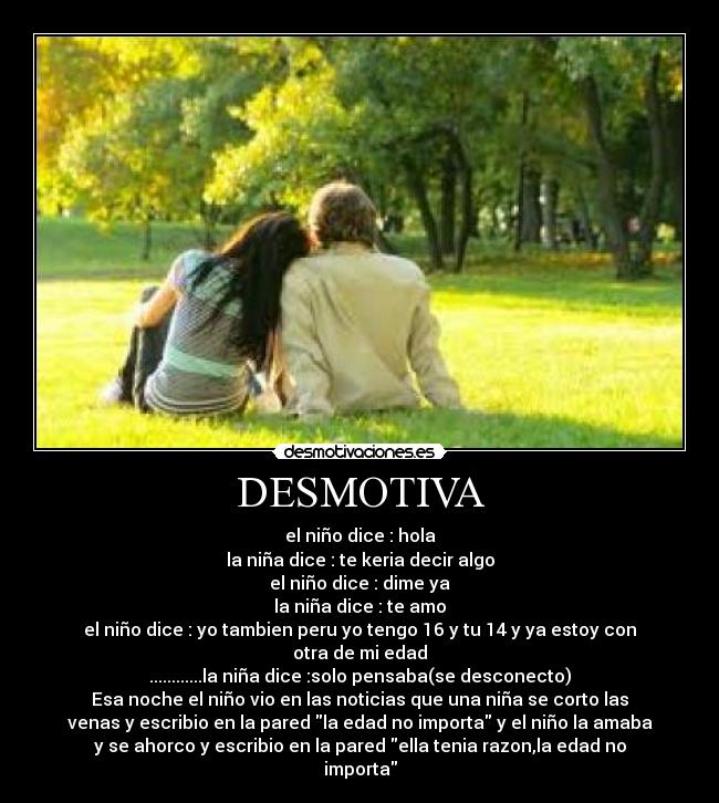 DESMOTIVA - el niño dice : hola
la niña dice : te keria decir algo
el niño dice : dime ya
la niña dice : te amo
el niño dice : yo tambien peru yo tengo 16 y tu 14 y ya estoy con
otra de mi edad
............la niña dice :solo pensaba(se desconecto)
Esa noche el niño vio en las noticias que una niña se corto las
venas y escribio en la pared la edad no importa y el niño la amaba
y se ahorco y escribio en la pared ella tenia razon,la edad no
importa