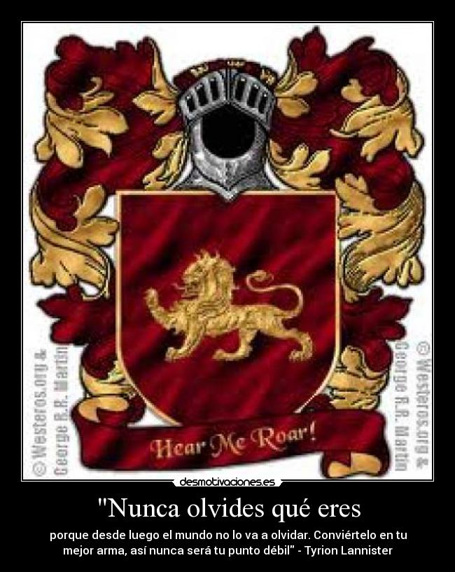 Nunca olvides qué eres - porque desde luego el mundo no lo va a olvidar. Conviértelo en tu
mejor arma, así nunca será tu punto débil - Tyrion Lannister