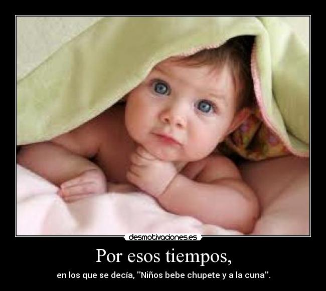 Por esos tiempos, - en los que se decía, Niños bebe chupete y a la cuna.