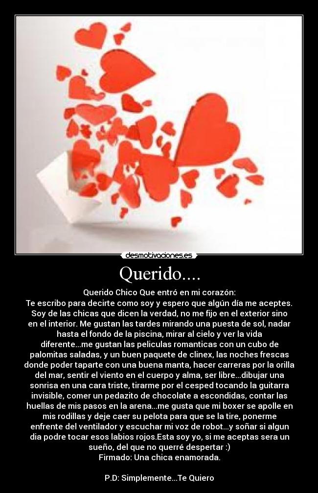 Querido.... - Querido Chico Que entró en mi corazón:
Te escribo para decirte como soy y espero que algún día me aceptes.
Soy de las chicas que dicen la verdad, no me fijo en el exterior sino
en el interior. Me gustan las tardes mirando una puesta de sol, nadar
hasta el fondo de la piscina, mirar al cielo y ver la vida
diferente...me gustan las peliculas romanticas con un cubo de
palomitas saladas, y un buen paquete de clinex, las noches frescas
donde poder taparte con una buena manta, hacer carreras por la orilla
del mar, sentir el viento en el cuerpo y alma, ser libre...dibujar una
sonrisa en una cara triste, tirarme por el cesped tocando la guitarra
invisible, comer un pedazito de chocolate a escondidas, contar las
huellas de mis pasos en la arena...me gusta que mi boxer se apolle en
mis rodillas y deje caer su pelota para que se la tire, ponerme
enfrente del ventilador y escuchar mi voz de robot...y soñar si algun
dia podre tocar esos labios rojos.Esta soy yo, si me aceptas sera un
sueño, del que no querré despertar :)
Firmado: Una chica enamorada.
P.D: Simplemente...Te Quiero♥