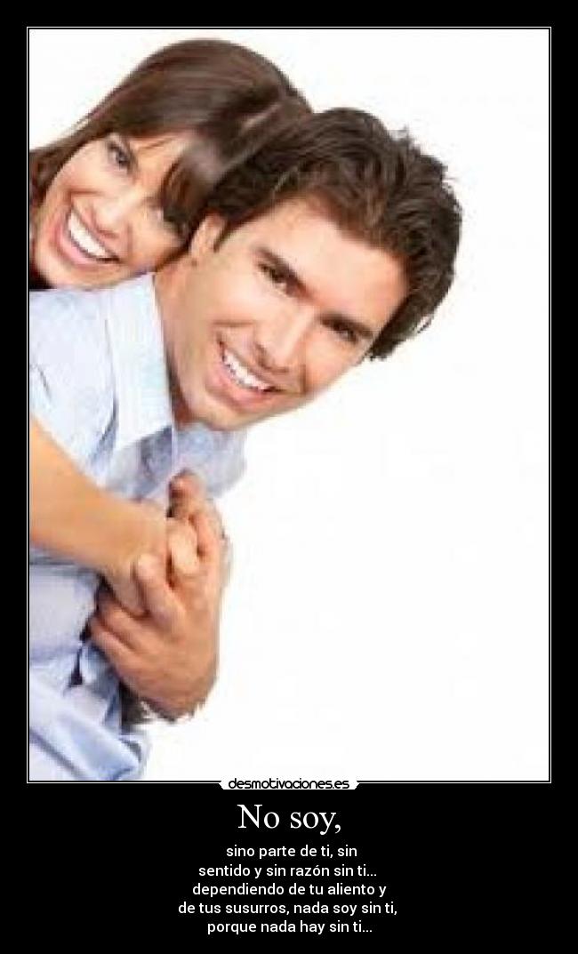 No soy, -  sino parte de ti, sin
sentido y sin razón sin ti... 
dependiendo de tu aliento y
de tus susurros, nada soy sin ti, 
porque nada hay sin ti...