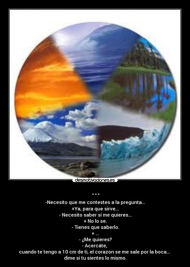 ... - -Necesito que me contestes a la pregunta...
+Ya, para que sirve...
- Necesito saber si me quieres...
+ No lo se.
- Tienes que saberlo.
+ ...
- ¿Me quieres?
- Acercáte, 
cuando te tengo a 10 cm de ti, el corazon se me sale por la boca... 
dime si tu sientes lo mismo.