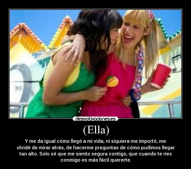 (Ella) - Y me da igual cómo llegó a mi vida, ni siquiera me importó, me
olvidé de mirar atrás, de hacerme preguntas de cómo pudimos llegar
tan alto. Solo sé que me siento segura contigo, que cuando te ríes
conmigo es más fácil quererte.