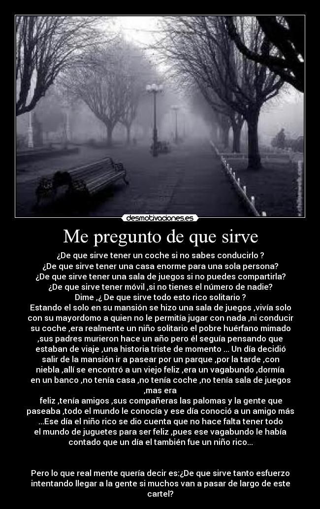 Me pregunto de que sirve - ¿De que sirve tener un coche si no sabes conducirlo ?
¿De que sirve tener una casa enorme para una sola persona?
¿De que sirve tener una sala de juegos si no puedes compartirla?
¿De que sirve tener móvil ,si no tienes el número de nadie?
Dime ,¿ De que sirve todo esto rico solitario ?
Estando el solo en su mansión se hizo una sala de juegos ,vivía solo
con su mayordomo a quien no le permitía jugar con nada ,ni conducir
su coche ,era realmente un niño solitario el pobre huérfano mimado
,sus padres murieron hace un año pero él seguía pensando que
estaban de viaje ,una historia triste de momento ... Un día decidió
salir de la mansión ir a pasear por un parque ,por la tarde ,con
niebla ,allí se encontró a un viejo feliz ,era un vagabundo ,dormía
en un banco ,no tenía casa ,no tenía coche ,no tenía sala de juegos
,mas era
feliz ,tenía amigos ,sus compañeras las palomas y la gente que
paseaba ,todo el mundo le conocía y ese día conoció a un amigo más
...Ese día el niño rico se dio cuenta que no hace falta tener todo
el mundo de juguetes para ser feliz ,pues ese vagabundo le había
contado que un día el también fue un niño rico...
Pero lo que real mente quería decir es:¿De que sirve tanto esfuerzo
intentando llegar a la gente si muchos van a pasar de largo de este
cartel?