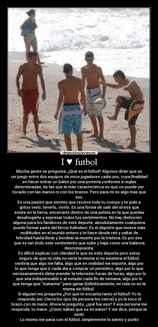 I ♥ futbol - Mucha gente se pregunta: ¿Qué es el fútbol? Algunos dirán que es
un juego entre dos equipos de once jugadores cada uno, cuya finalidad
es hacer entrar un balón por una portería conforme a reglas
determinadas, de las que la más característica es que no puede ser
tocado con las manos ni con los brazos. Pero para mí es algo más que
eso.
Es una pasión que sientes que recorre todo tu cuerpo y te pide a
gritos verlo, tenerlo, vivirlo. Es una forma de salir del stress que
existe en la tierra, encerrarte dentro de una pelota en la que puedas
desahogarte y expresar todos tus sentimientos. No hay distinción
alguna para los fanáticos de este deporte, absolutamente cualquiera
puede formar parte del fervor futbolero. Es el deporte que mueve más
multitudes en el mundo entero y te hace desde reír y saltar de
felicidad hasta llorar y bordear la muerte por la tristeza. Es por eso
que es tan lindo este sentimiento que sube y baja como una balanza
descompuesta.
Es difícil explicar con claridad lo que es este deporte pero estoy
seguro de que mi vida no sería la misma si no existiera el fútbol,
sentiría que algo me falta, algo que en realidad me importe, algo por
lo que tenga que ir cada día a comprar un periódico, algo por lo que
necesariamente deba prender la televisión horas de horas, algo por lo
que sea indispensable ir al estadio cada fin de semana, algo por lo
que tenga que matarme para ganar.Definitivamente, mi vida no es la
misma sin fútbol.
Si alguien me pregunta ¿Por qué te encanta tanto el fútbol? Yo le
respondo así: Cierra los ojos (la persona los cierra) y yo le toco el
brazo con mi mano. Ahora le pregunto, ¿qué fue eso? Y esa persona me
responde, tu mano. ¿Cómo sabes que es mi mano? Y me dice, porque la
sentí.
Lo mismo me pasa con el fútbol, simplemente lo siento y punto