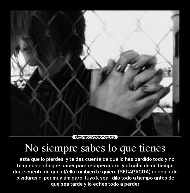 No siempre sabes lo que tienes - Hasta que lo pierdes y te das cuenta de que lo has perdido todo y no
te queda nada que hacer para recuperarla/o y al cabo de un tiempo
darte cuenta de que el/ella tambien te quiere (RECAPACITA) nunca la/le
olvidaras ni por muy amiga/o tuyo k sea, dilo todo a tiempo antes de
que sea tarde y lo eches todo a perder
