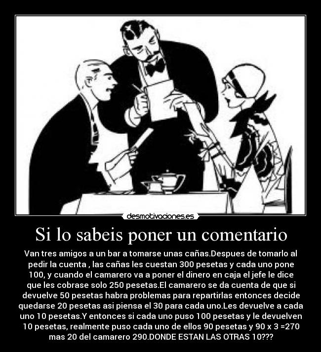 Si lo sabeis poner un comentario - Van tres amigos a un bar a tomarse unas cañas.Despues de tomarlo al
pedir la cuenta , las cañas les cuestan 300 pesetas y cada uno pone
100, y cuando el camarero va a poner el dinero en caja el jefe le dice
que les cobrase solo 250 pesetas.El camarero se da cuenta de que si
devuelve 50 pesetas habra problemas para repartirlas entonces decide
quedarse 20 pesetas asi piensa el 30 para cada uno.Les devuelve a cada
uno 10 pesetas.Y entonces si cada uno puso 100 pesetas y le devuelven
10 pesetas, realmente puso cada uno de ellos 90 pesetas y 90 x 3 =270
mas 20 del camarero 290.DONDE ESTAN LAS OTRAS 10???