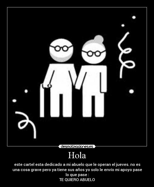 Hola - este cartel esta dedicado a mi abuelo que le operan el jueves. no es
una cosa grave pero ya tiene sus años yo solo le envío mi apoyo pase
lo que pase :
TE QUIERO ABUELO