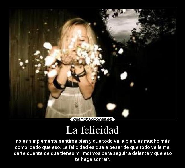 La felicidad - no es simplemente sentirse bien y que todo valla bien, es mucho más
complicado que eso. La felicidad es que a pesar de que todo valla mal
darte cuenta de que tienes mil motivos para seguir a delante y que eso
te haga sonreír.