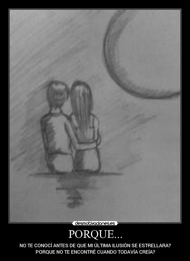 PORQUE... - NO TE CONOCÍ ANTES DE QUE MI ÚLTIMA ILUSIÓN SE ESTRELLARA?
PORQUE NO TE ENCONTRÉ CUANDO TODAVÍA CREÍA?