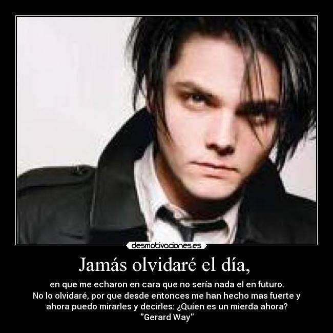 Jamás olvidaré el día,  - en que me echaron en cara que no sería nada el en futuro.
No lo olvidaré, por que desde entonces me han hecho mas fuerte y
ahora puedo mirarles y decirles: ¿Quien es un mierda ahora?
Gerard Way