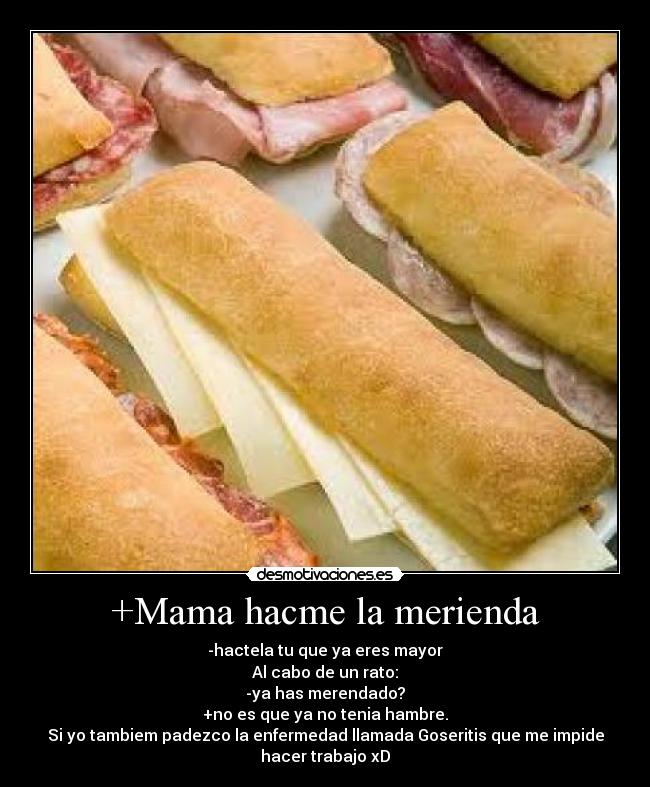 +Mama hacme la merienda - -hactela tu que ya eres mayor
Al cabo de un rato:
-ya has merendado?
+no es que ya no tenia hambre.
Si yo tambiem padezco la enfermedad llamada Goseritis que me impide
hacer trabajo xD