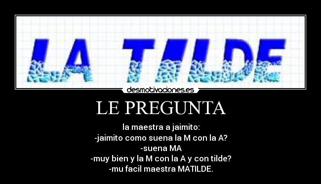 LE PREGUNTA - la maestra a jaimito:
-jaimito como suena la M con la A?
-suena MA
-muy bien y la M con la A y con tilde?
-mu facil maestra MATILDE.
