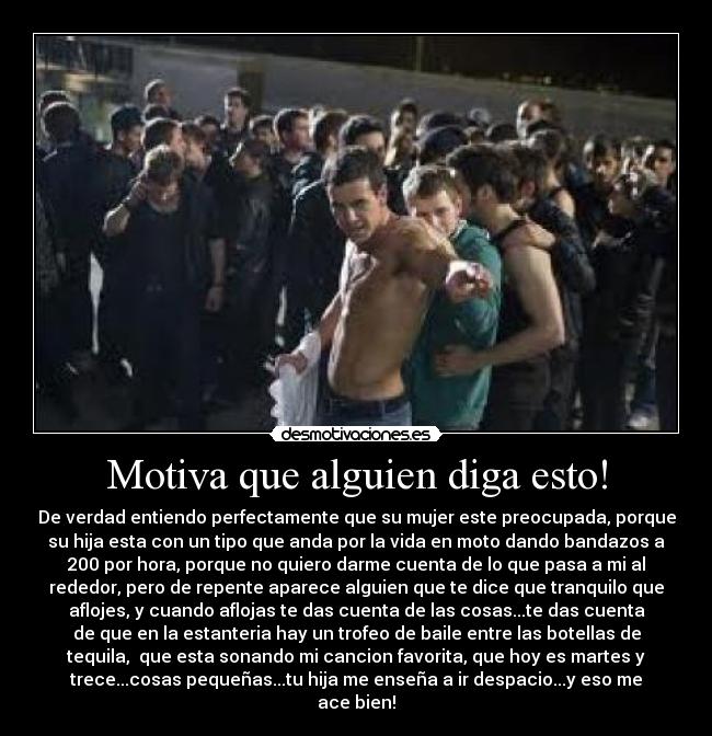 Motiva que alguien diga esto! - De verdad entiendo perfectamente que su mujer este preocupada, porque
su hija esta con un tipo que anda por la vida en moto dando bandazos a
200 por hora, porque no quiero darme cuenta de lo que pasa a mi al
rededor, pero de repente aparece alguien que te dice que tranquilo que
aflojes, y cuando aflojas te das cuenta de las cosas...te das cuenta
de que en la estanteria hay un trofeo de baile entre las botellas de
tequila, que esta sonando mi cancion favorita, que hoy es martes y
trece...cosas pequeñas...tu hija me enseña a ir despacio...y eso me
ace bien!