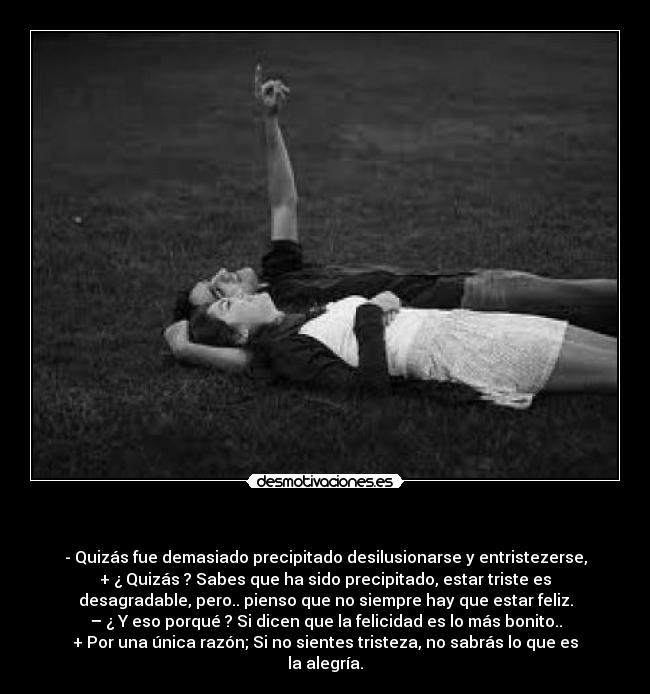   - - Quizás fue demasiado precipitado desilusionarse y entristezerse,
+ ¿ Quizás ? Sabes que ha sido precipitado, estar triste es
desagradable, pero.. pienso que no siempre hay que estar feliz.
– ¿ Y eso porqué ? Si dicen que la felicidad es lo más bonito..
+ Por una única razón; Si no sientes tristeza, no sabrás lo que es
la alegría.