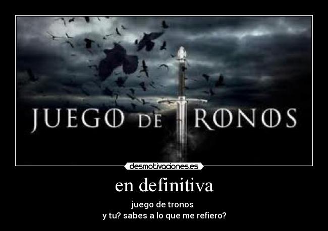 en definitiva - juego de tronos 
y tu? sabes a lo que me refiero?