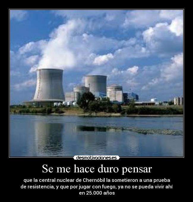 Se me hace duro pensar - que la central nuclear de Chernóbil la sometieron a una prueba
de resistencia, y que por jugar con fuego, ya no se pueda vivir ahí en 25.000 años