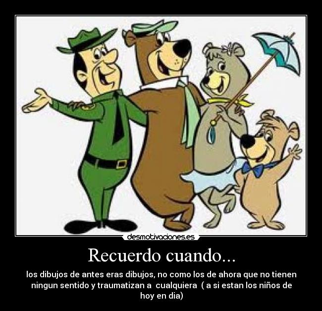 Recuerdo cuando... - los dibujos de antes eras dibujos, no como los de ahora que no tienen
ningun sentido y traumatizan a cualquiera ( a si estan los niños de
hoy en dia)