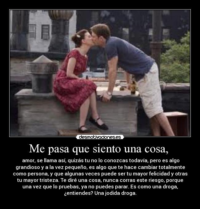 Me pasa que siento una cosa,  -  amor, se llama así, quizás tu no lo conozcas todavía, pero es algo
grandioso y a la vez pequeño, es algo que te hace cambiar totalmente
como persona, y que algunas veces puede ser tu mayor felicidad y otras
tu mayor tristeza. Te diré una cosa, nunca corras este riesgo, porque
una vez que lo pruebas, ya no puedes parar. Es como una droga,
¿entiendes? Una jodida droga.
