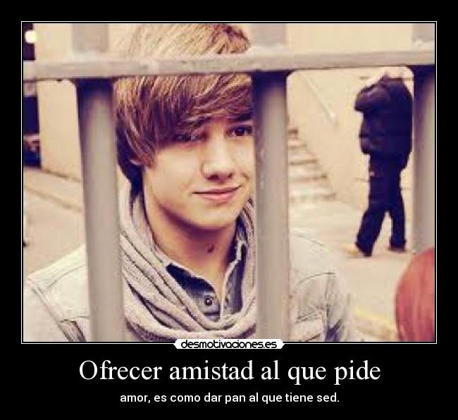 Ofrecer amistad al que pide - amor, es como dar pan al que tiene sed.