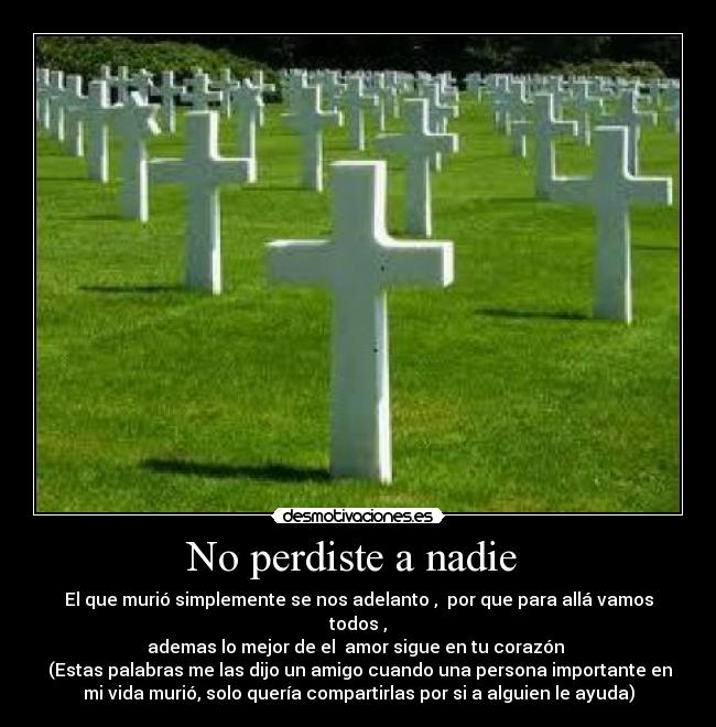 No perdiste a nadie - El que murió simplemente se nos adelanto , por que para allá vamos
todos ,
ademas lo mejor de el amor sigue en tu corazón
(Estas palabras me las dijo un amigo cuando una persona importante en
mi vida murió, solo quería compartirlas por si a alguien le ayuda)