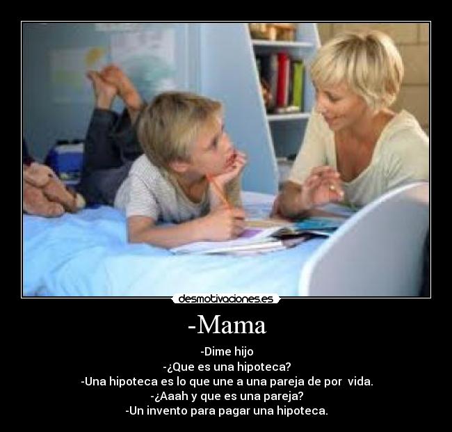 -Mama - -Dime hijo
-¿Que es una hipoteca?
-Una hipoteca es lo que une a una pareja de por vida.
-¿Aaah y que es una pareja?
-Un invento para pagar una hipoteca.