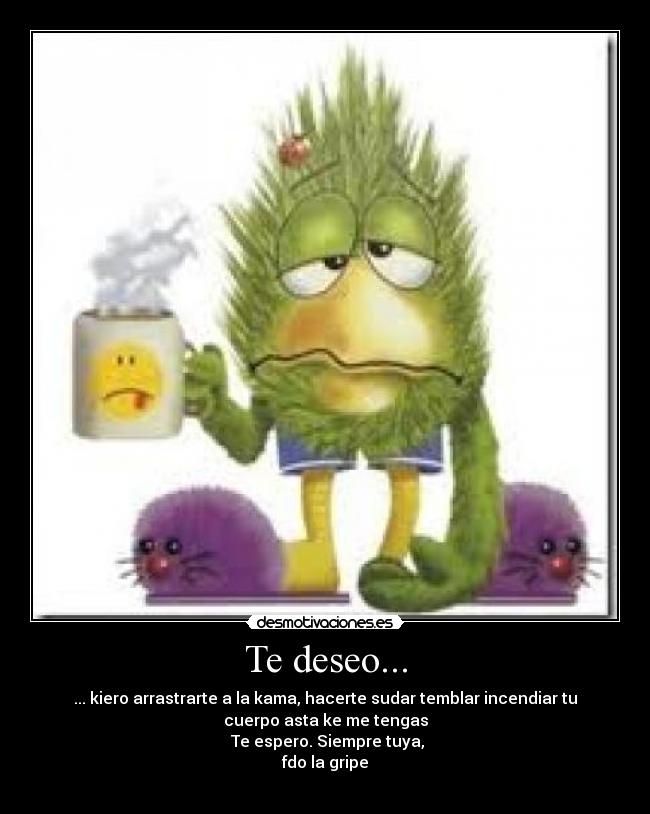 Te deseo... - ... kiero arrastrarte a la kama, hacerte sudar temblar incendiar tu
cuerpo asta ke me tengas
Te espero. Siempre tuya,
fdo la gripe