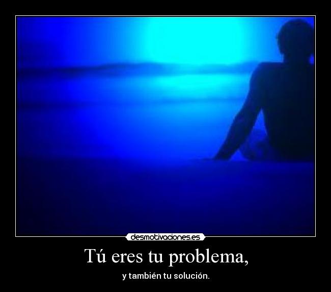 Tú eres tu problema, - y también tu solución.