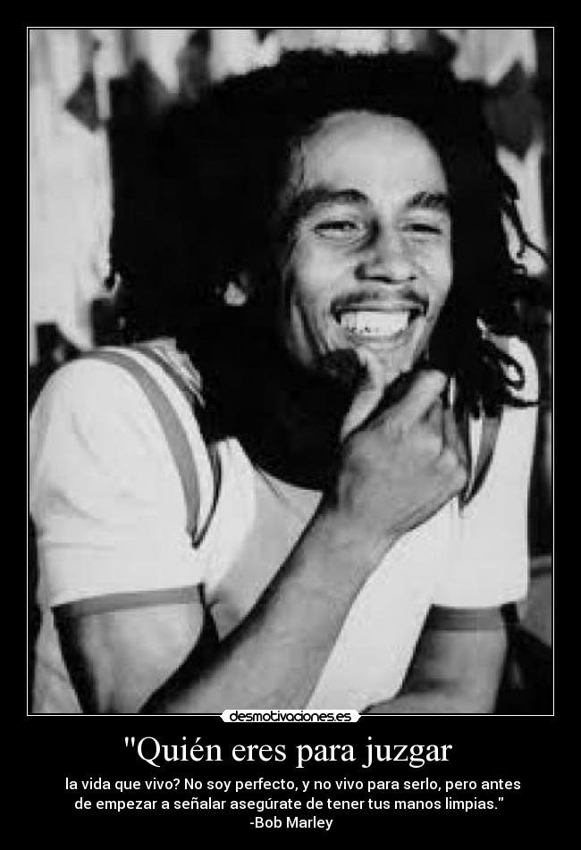 Quién eres para juzgar  -  la vida que vivo? No soy perfecto, y no vivo para serlo, pero antes
de empezar a señalar asegúrate de tener tus manos limpias. 
-Bob Marley