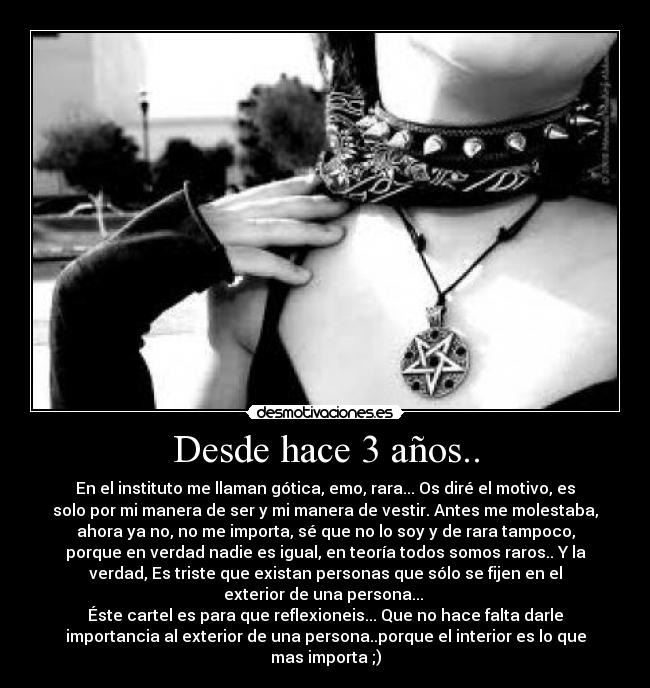 Desde hace 3 años.. - En el instituto me llaman gótica, emo, rara... Os diré el motivo, es
solo por mi manera de ser y mi manera de vestir. Antes me molestaba,
ahora ya no, no me importa, sé que no lo soy y de rara tampoco,
porque en verdad nadie es igual, en teoría todos somos raros.. Y la
verdad, Es triste que existan personas que sólo se fijen en el
exterior de una persona... 
Éste cartel es para que reflexioneis... Que no hace falta darle
importancia al exterior de una persona..porque el interior es lo que
mas importa ;)