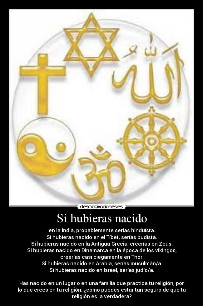 Si hubieras nacido - en la India, probablemente serías hinduísta.
Si hubieras nacido en el Tíbet, serías budista.
Si hubieras nacido en la Antigua Grecia, creerías en Zeus.
Si hubieras nacido en Dinamarca en la época de los vikingos,
creerías casi ciegamente en Thor.
Si hubieras nacido en Arabia, serías musulmán/a.
Si hubieras nacido en Israel, serías judío/a.
Has nacido en un lugar o en una familia que practica tu religión, por
lo que crees en tu religión; ¿como puedes estar tan seguro de que tu
religión es la verdadera?