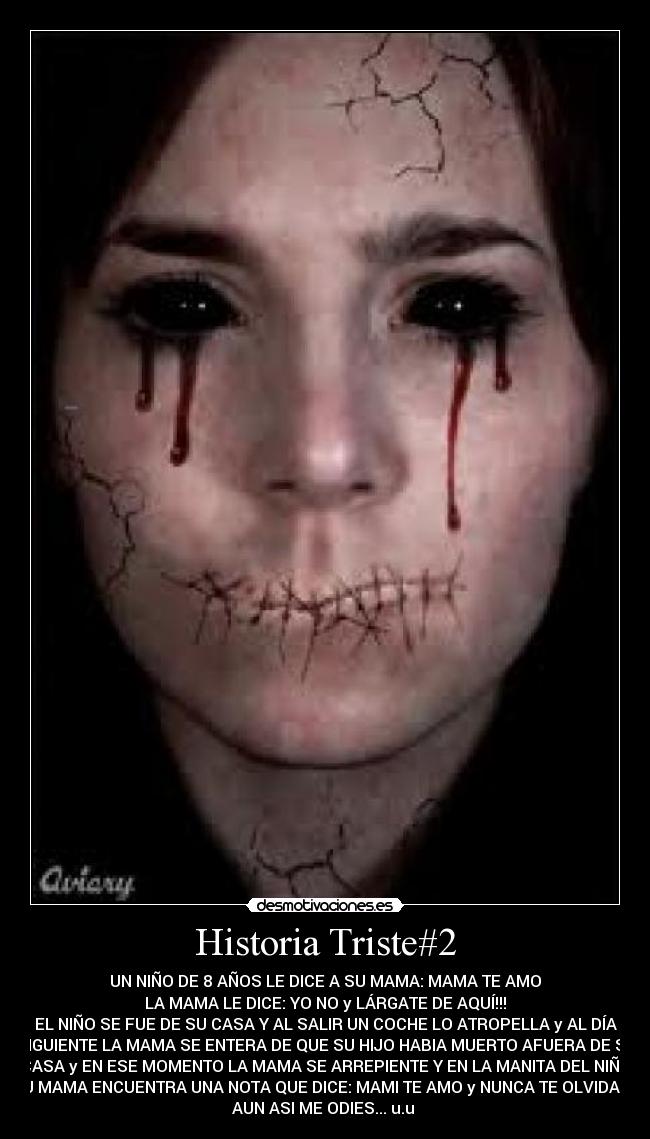 Historia Triste#2 - UN NIÑO DE 8 AÑOS LE DICE A SU MAMA: MAMA TE AMO♥
LA MAMA LE DICE: YO NO y LÁRGATE DE AQUÍ!!!
EL NIÑO SE FUE DE SU CASA Y AL SALIR UN COCHE LO ATROPELLA y AL DÍA
SIGUIENTE LA MAMA SE ENTERA DE QUE SU HIJO HABIA MUERTO AFUERA DE SU
CASA y EN ESE MOMENTO LA MAMA SE ARREPIENTE Y EN LA MANITA DEL NIÑO
SU MAMA ENCUENTRA UNA NOTA QUE DICE: MAMI TE AMO y NUNCA TE OLVIDARE
AUN ASI ME ODIES... u.u 