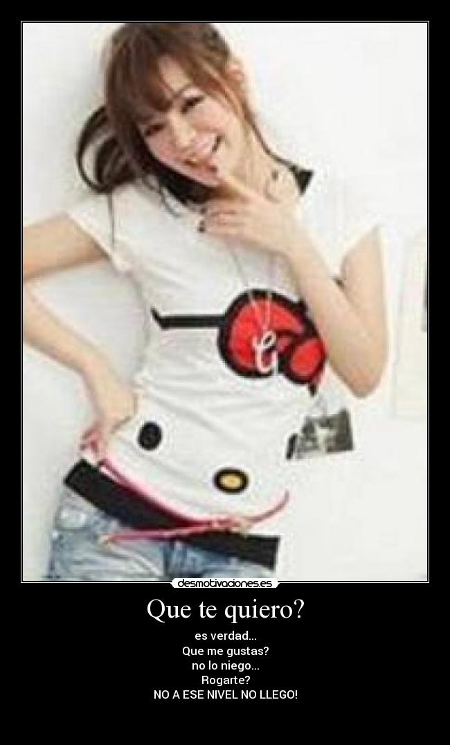 Que te quiero? - es verdad...
Que me gustas?
no lo niego...
Rogarte?
NO A ESE NIVEL NO LLEGO!

