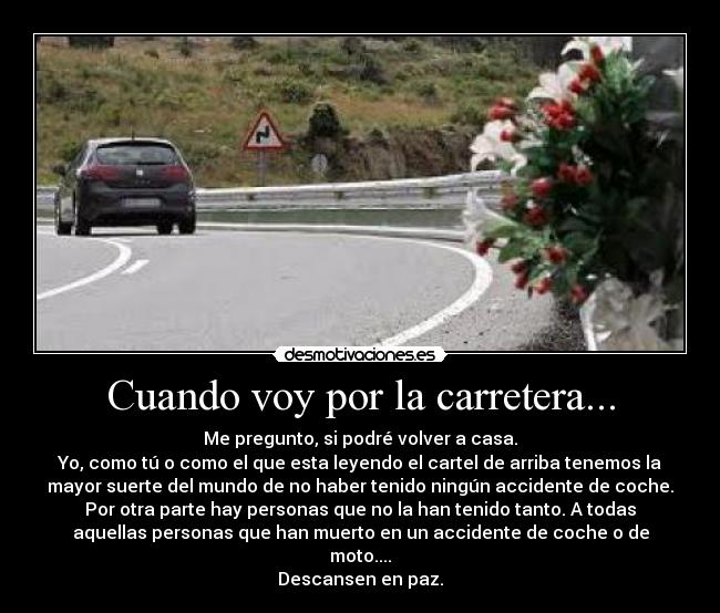 Cuando voy por la carretera... - Me pregunto, si podré volver a casa.
Yo, como tú o como el que esta leyendo el cartel de arriba tenemos la
mayor suerte del mundo de no haber tenido ningún accidente de coche.
Por otra parte hay personas que no la han tenido tanto. A todas
aquellas personas que han muerto en un accidente de coche o de
moto....
Descansen en paz.