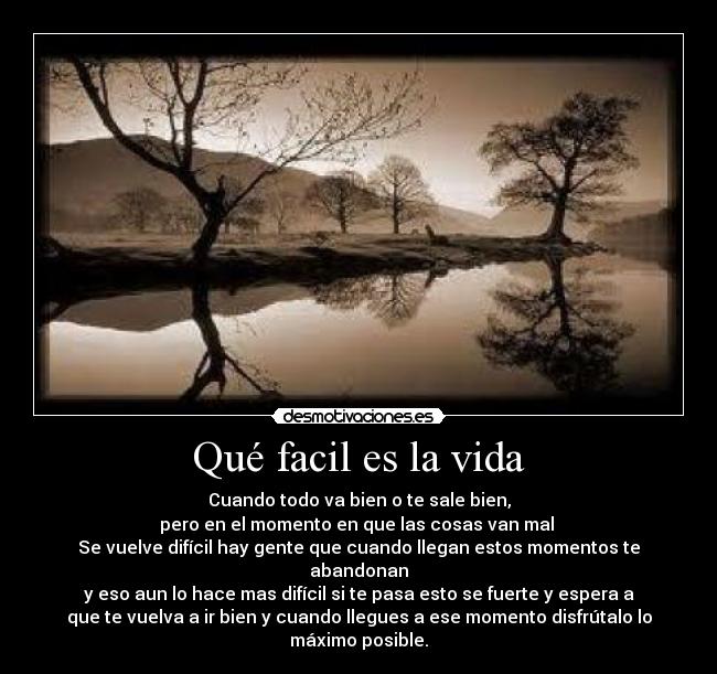 Qué facil es la vida - Cuando todo va bien o te sale bien,
pero en el momento en que las cosas van mal
Se vuelve difícil hay gente que cuando llegan estos momentos te
abandonan
y eso aun lo hace mas difícil si te pasa esto se fuerte y espera a
que te vuelva a ir bien y cuando llegues a ese momento disfrútalo lo
máximo posible.