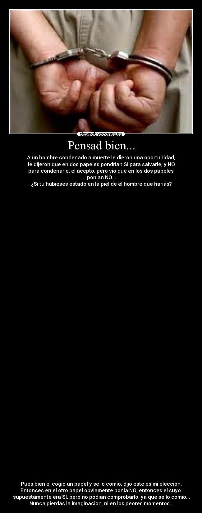 Pensad bien... - A un hombre condenado a muerte le dieron una oportunidad,
le dijeron que en dos papeles pondrian Si para salvarle, y NO
 para condenarle, el acepto, pero vio que en los dos papeles 
ponian NO...
¿Si tu hubieses estado en la piel de el hombre que harias?













































Pues bien el cogio un papel y se lo comio, dijo este es mi eleccion.
Entonces en el otro papel obviamente ponia NO, entonces el suyo 
supuestamente era SI, pero no podian comprobarlo, ya que se lo comio...
Nunca pierdas la imaginacion, ni en los peores momentos...