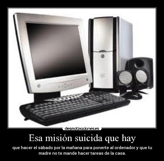 Esa misión suicida que hay - que hacer el sábado por la mañana para ponerte al ordenador y que tu
madre no te mande hacer tareas de la casa.