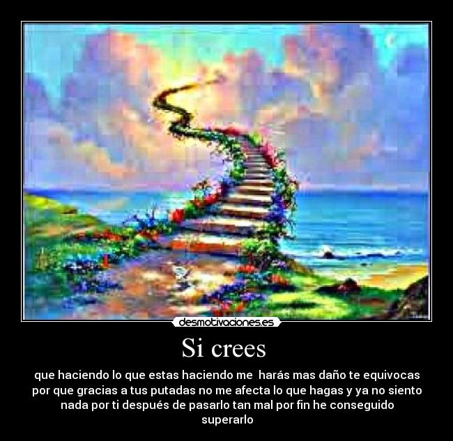 Si crees - que haciendo lo que estas haciendo me harás mas daño te equivocas
por que gracias a tus putadas no me afecta lo que hagas y ya no siento
nada por ti después de pasarlo tan mal por fin he conseguido
superarlo