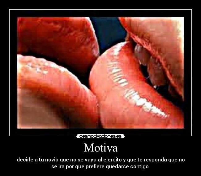 Motiva - decirle a tu novio que no se vaya al ejercito y que te responda que no
se ira por que prefiere quedarse contigo