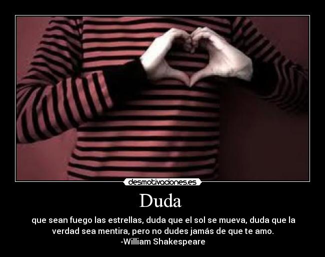 Duda - que sean fuego las estrellas, duda que el sol se mueva, duda que la
verdad sea mentira, pero no dudes jamás de que te amo.
-William Shakespeare