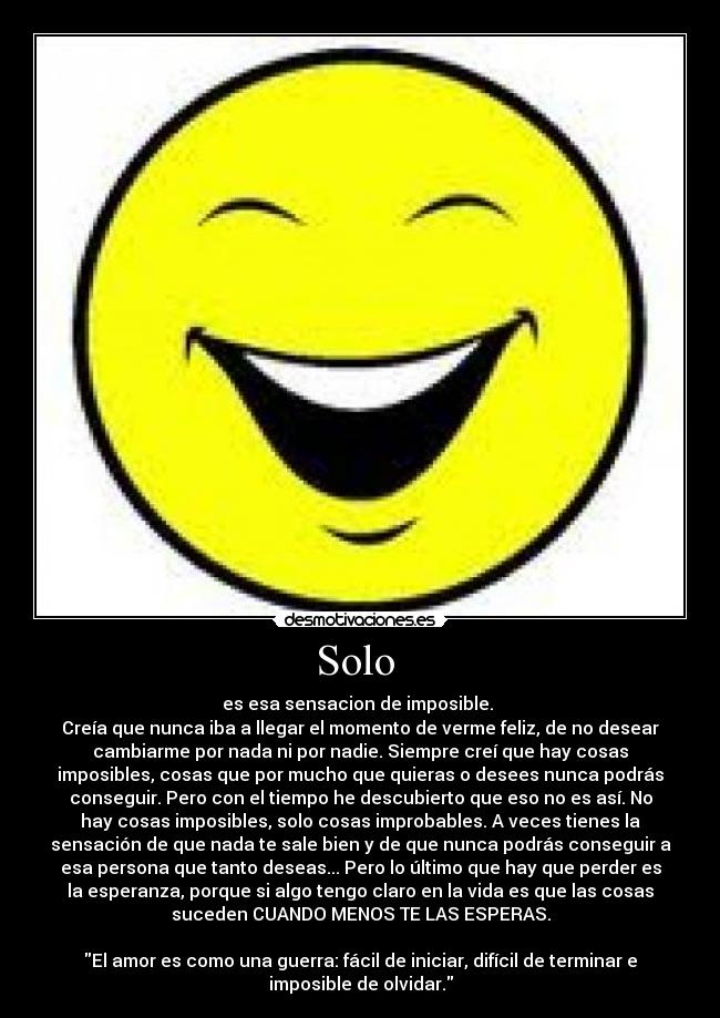 Solo - es esa sensacion de imposible.
Creía que nunca iba a llegar el momento de verme feliz, de no desear
cambiarme por nada ni por nadie. Siempre creí que hay cosas
imposibles, cosas que por mucho que quieras o desees nunca podrás
conseguir. Pero con el tiempo he descubierto que eso no es así. No
hay cosas imposibles, solo cosas improbables. A veces tienes la
sensación de que nada te sale bien y de que nunca podrás conseguir a
esa persona que tanto deseas... Pero lo último que hay que perder es
la esperanza, porque si algo tengo claro en la vida es que las cosas
suceden CUANDO MENOS TE LAS ESPERAS.
El amor es como una guerra: fácil de iniciar, difícil de terminar e
imposible de olvidar.