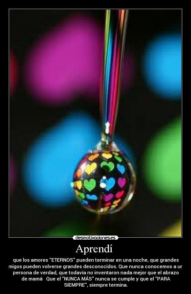 Aprendí - que los amores ETERNOS pueden terminar en una noche, que grandes
amigos pueden volverse grandes desconocidos. Que nunca conocemos a una
persona de verdad, que todavía no inventaron nada mejor que el abrazo
de mamá ♥ Que el NUNCA MÁS nunca se cumple y que el PARA
SIEMPRE, siempre termina.