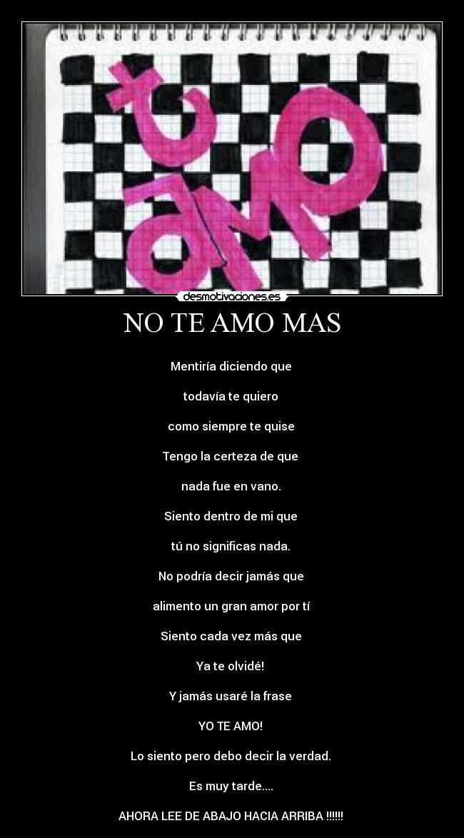 NO TE AMO MAS - 
Mentiría diciendo que 

todavía te quiero 

como siempre te quise 

Tengo la certeza de que 

nada fue en vano. 

Siento dentro de mi que 

tú no significas nada. 

No podría decir jamás que 

alimento un gran amor por tí 

Siento cada vez más que 

Ya te olvidé! 

Y jamás usaré la frase 

YO TE AMO! 

Lo siento pero debo decir la verdad. 

Es muy tarde.... 

AHORA LEE DE ABAJO HACIA ARRIBA !!!!!! 