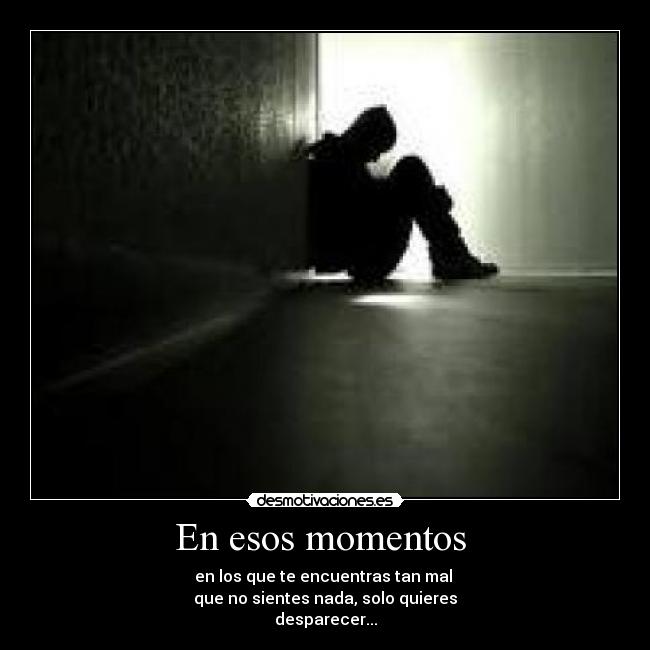 En esos momentos - en los que te encuentras tan mal
que no sientes nada, solo quieres
desparecer...
